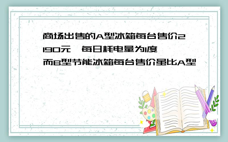 商场出售的A型冰箱每台售价2190元,每日耗电量为1度,而B型节能冰箱每台售价虽比A型