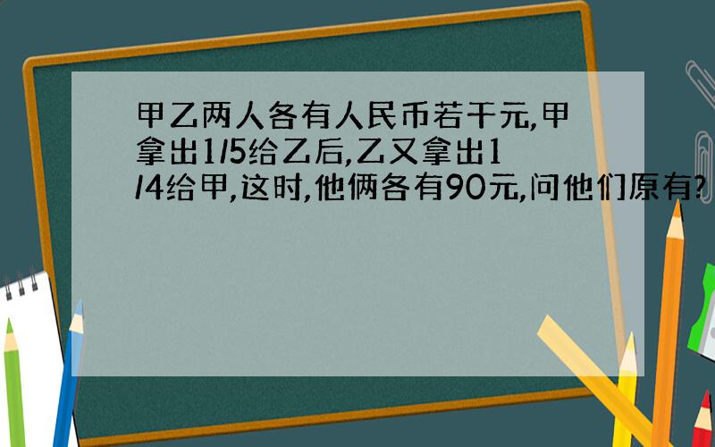 甲乙两人各有人民币若干元,甲拿出1/5给乙后,乙又拿出1/4给甲,这时,他俩各有90元,问他们原有?