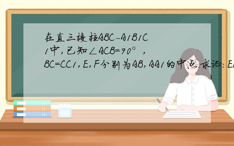 在直三棱柱ABC-A1B1C1中,已知∠ACB=90°,BC=CC1,E,F分别为AB,AA1的中点.求证：EF垂直B1