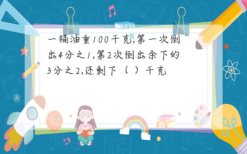 一桶油重100千克,第一次倒出4分之1,第2次倒出余下的3分之2,还剩下（ ）千克