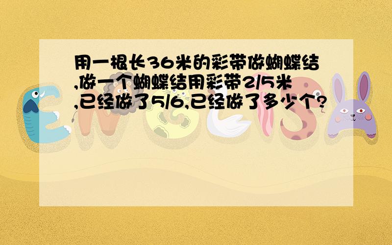 用一根长36米的彩带做蝴蝶结,做一个蝴蝶结用彩带2/5米,已经做了5/6,已经做了多少个?