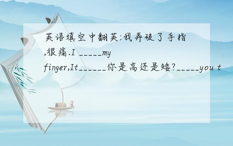 英语填空中翻英:我弄破了手指,很痛.I _____my finger,It______你是高还是矮?_____you t