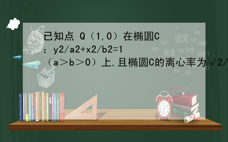 已知点 Q（1,0）在椭圆C：y2/a2+x2/b2=1（a＞b＞0）上,且椭圆C的离心率为√2/2