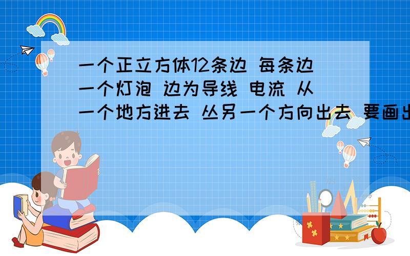 一个正立方体12条边 每条边一个灯泡 边为导线 电流 从一个地方进去 丛另一个方向出去 要画出他的等效电路图 问次电路是