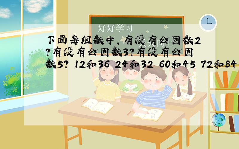 下面每组数中,有没有公因数2?有没有公因数3?有没有公因数5? 12和36 24和32 60和45 72和84