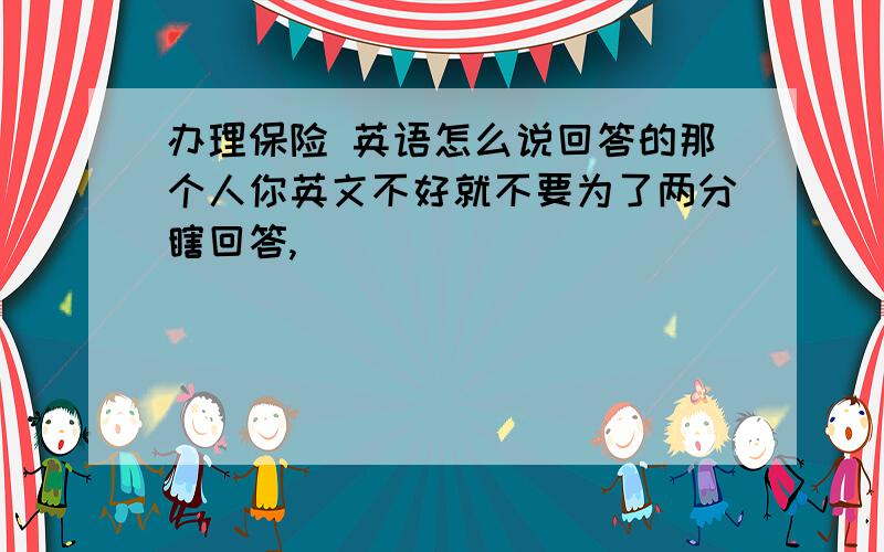 办理保险 英语怎么说回答的那个人你英文不好就不要为了两分瞎回答,