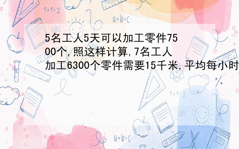 5名工人5天可以加工零件7500个,照这样计算,7名工人加工6300个零件需要15千米,平均每小时行多少千米?