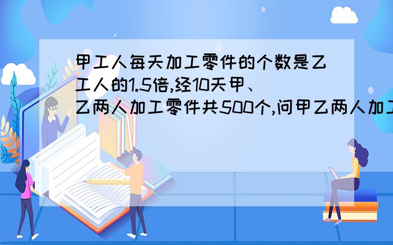 甲工人每天加工零件的个数是乙工人的1.5倍,经10天甲、乙两人加工零件共500个,问甲乙两人加工零件分别为多少个?