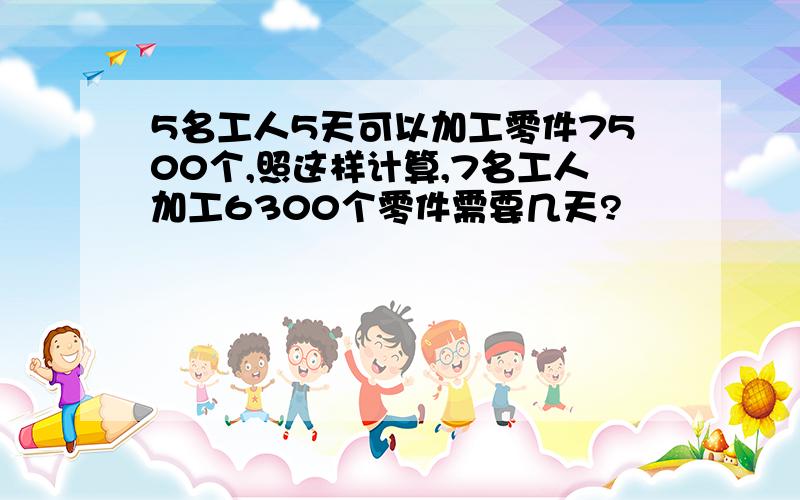 5名工人5天可以加工零件7500个,照这样计算,7名工人加工6300个零件需要几天?