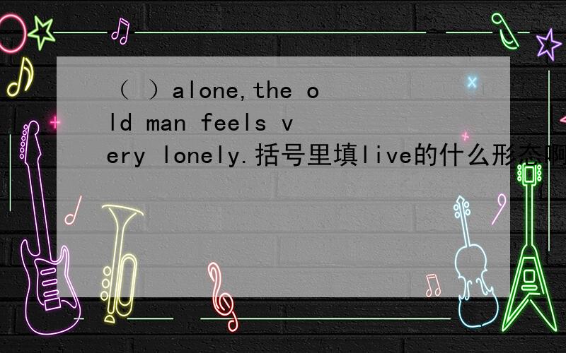 （ ）alone,the old man feels very lonely.括号里填live的什么形态啊