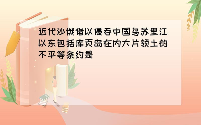 近代沙俄借以侵吞中国乌苏里江以东包括库页岛在内大片领土的不平等条约是