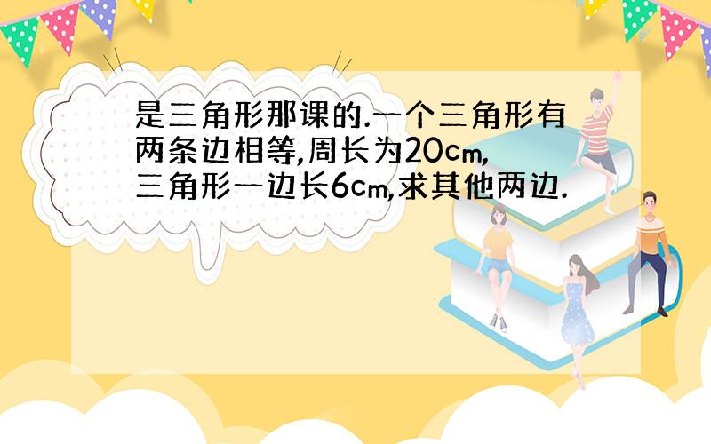 是三角形那课的.一个三角形有两条边相等,周长为20cm,三角形一边长6cm,求其他两边.