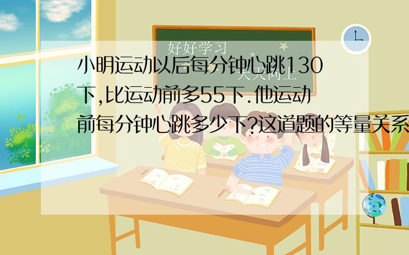 小明运动以后每分钟心跳130下,比运动前多55下.他运动前每分钟心跳多少下?这道题的等量关系式