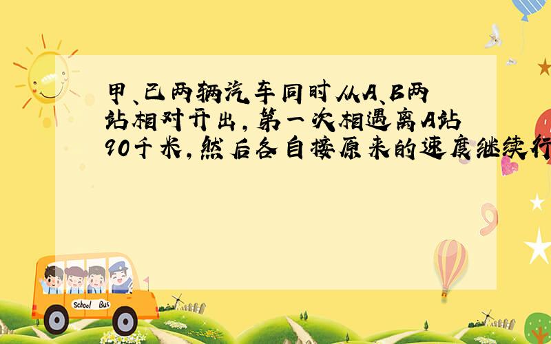 甲、已两辆汽车同时从A、B两站相对开出,第一次相遇离A站90千米,然后各自接原来的速度继续行驶,分别到达