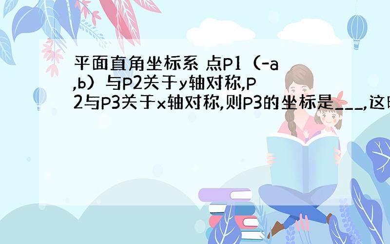 平面直角坐标系 点P1（-a,b）与P2关于y轴对称,P2与P3关于x轴对称,则P3的坐标是___,这时P1与P3关于_