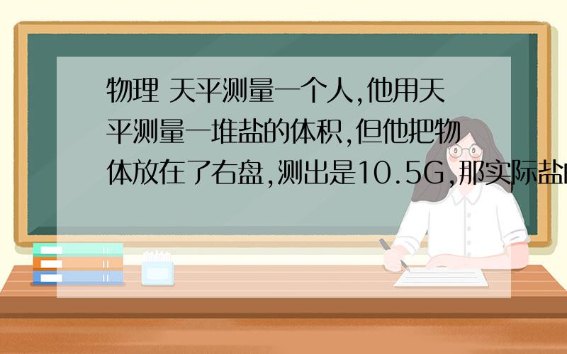 物理 天平测量一个人,他用天平测量一堆盐的体积,但他把物体放在了右盘,测出是10.5G,那实际盐的重量是多少?