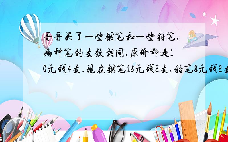 哥哥买了一些钢笔和一些铅笔,两种笔的支数相同,原价都是10元钱4支.现在钢笔15元钱2支,铅笔8元钱2支.这样算来哥哥现