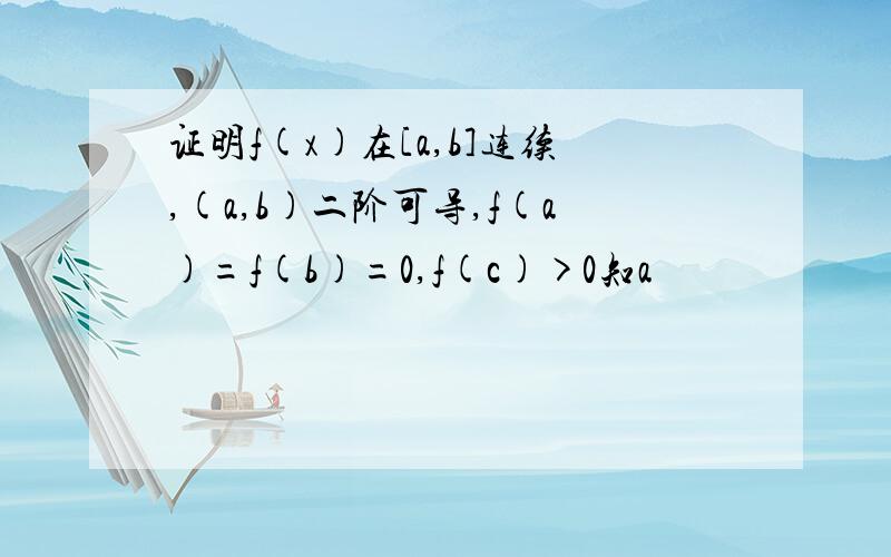 证明f(x)在[a,b]连续,(a,b)二阶可导,f(a)=f(b)=0,f(c)>0知a