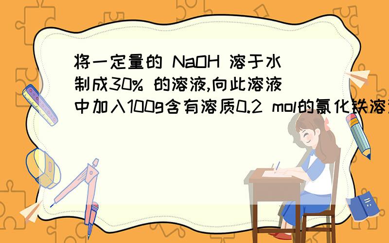 将一定量的 NaOH 溶于水制成30% 的溶液,向此溶液中加入100g含有溶质0.2 mol的氯化铁溶液,切好完全反映,