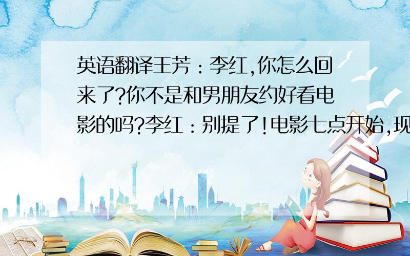 英语翻译王芳：李红,你怎么回来了?你不是和男朋友约好看电影的吗?李红：别提了!电影七点开始,现在都七点半了,人还不知道在