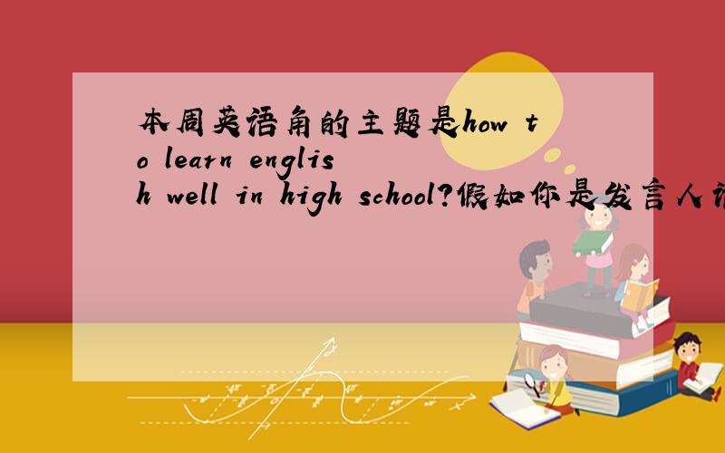 本周英语角的主题是how to learn english well in high school?假如你是发言人请你就