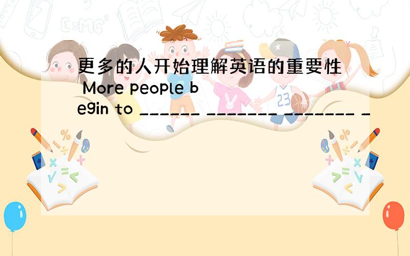 更多的人开始理解英语的重要性 More people begin to ______ _______ _______ _