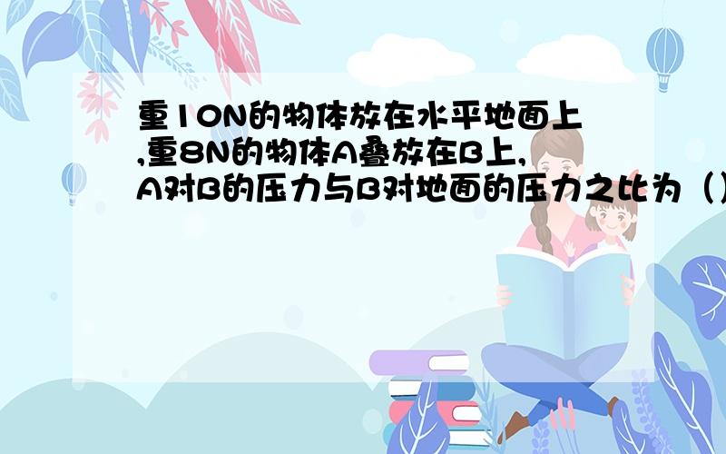 重10N的物体放在水平地面上,重8N的物体A叠放在B上,A对B的压力与B对地面的压力之比为（）若A的底面积与B的底面积之