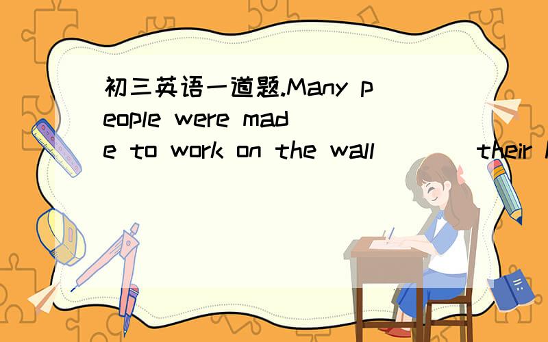 初三英语一道题.Many people were made to work on the wall____their h