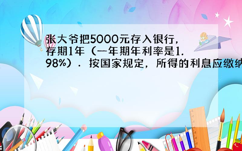 张大爷把5000元存入银行，存期1年（一年期年利率是1.98%）．按国家规定，所得的利息应缴纳20%的利息税．到期后，张