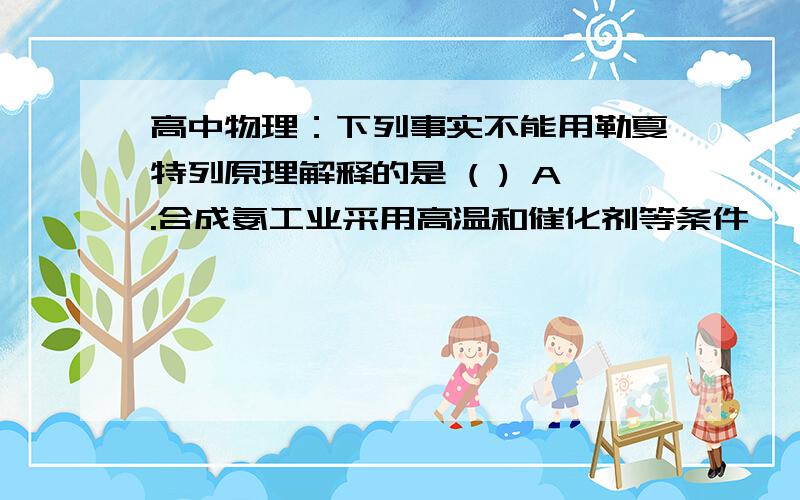 高中物理：下列事实不能用勒夏特列原理解释的是 ( ) A.合成氨工业采用高温和催化剂等条件