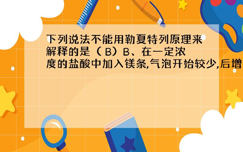 下列说法不能用勒夏特列原理来解释的是（ B）B、在一定浓度的盐酸中加入镁条,气泡开始较少,后增多,后又