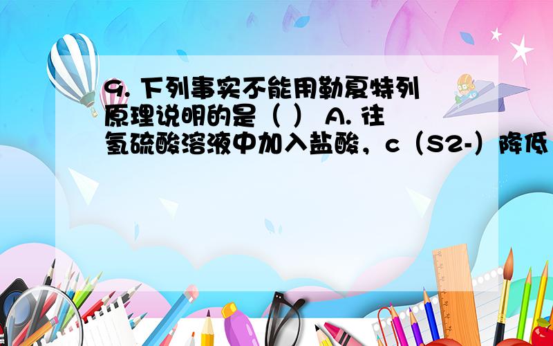 9. 下列事实不能用勒夏特列原理说明的是（ ） A. 往氢硫酸溶液中加入盐酸，c（S2-）降低 B. 温度不变时，敞口久