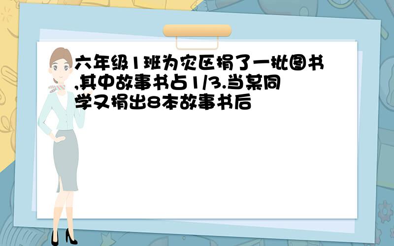 六年级1班为灾区捐了一批图书,其中故事书占1/3.当某同学又捐出8本故事书后