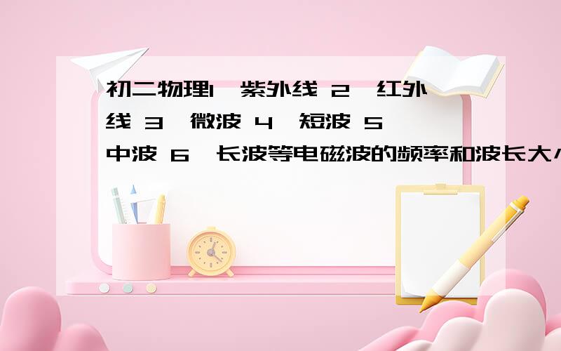 初二物理1、紫外线 2、红外线 3、微波 4、短波 5、中波 6、长波等电磁波的频率和波长大小,然后排顺序.按频率从小到