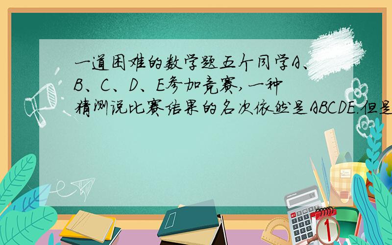 一道困难的数学题五个同学A、B、C、D、E参加竞赛,一种猜测说比赛结果的名次依然是ABCDE.但是实际上没有一位同学的名