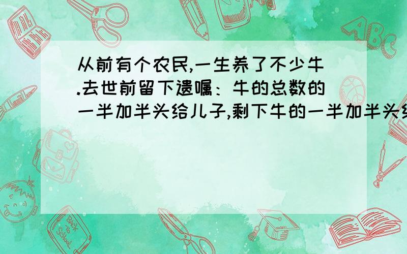 从前有个农民,一生养了不少牛.去世前留下遗嘱：牛的总数的一半加半头给儿子,剩下牛的一半加半头给妻子