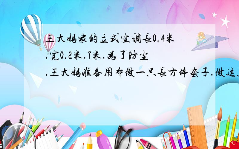 王大妈家的立式空调长0.4米,宽0.2米,7米,为了防尘,王大妈准备用布做一只长方体套子,做这只套子至少需要多少平方米的