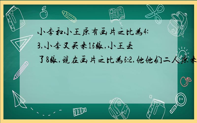 小李和小王原有画片之比为4:3,小李又买来15张,小王丢了8张,现在画片之比为5：2,他他们二人原来各有多