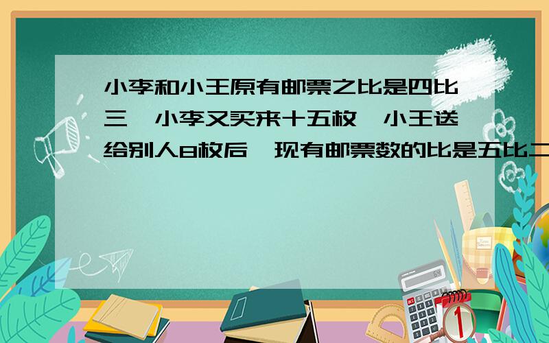 小李和小王原有邮票之比是四比三,小李又买来十五枚,小王送给别人8枚后,现有邮票数的比是五比二,原来两人各有邮票多少枚?