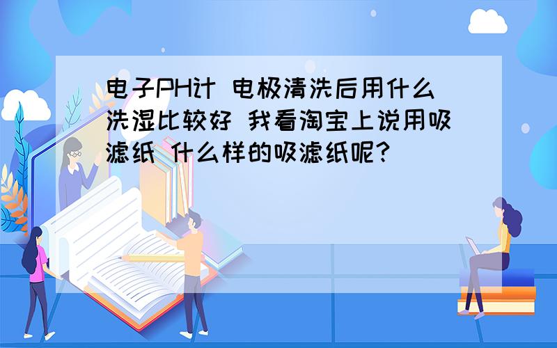 电子PH计 电极清洗后用什么洗湿比较好 我看淘宝上说用吸滤纸 什么样的吸滤纸呢?