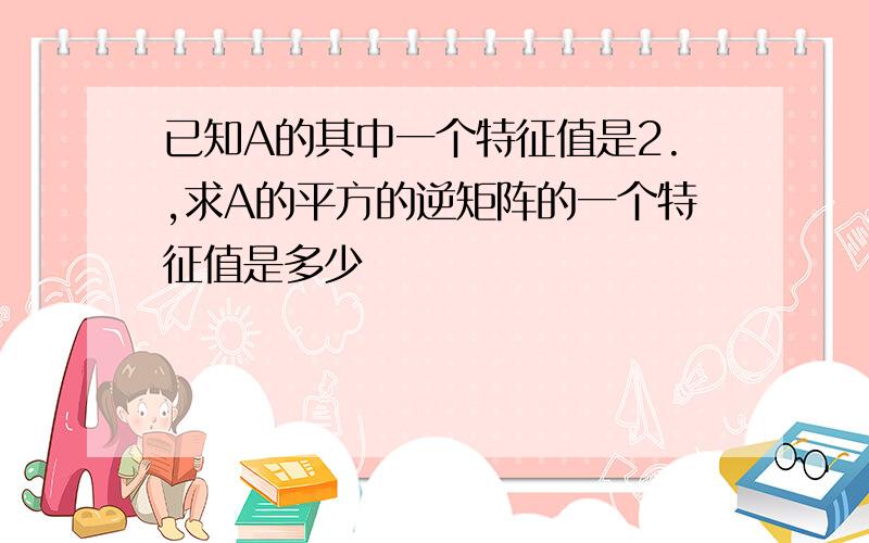 已知A的其中一个特征值是2.,求A的平方的逆矩阵的一个特征值是多少