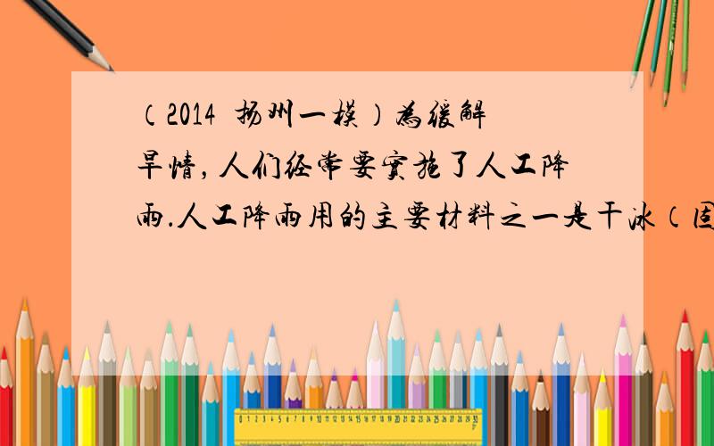 （2014•扬州一模）为缓解旱情，人们经常要实施了人工降雨．人工降雨用的主要材料之一是干冰（固态二氧化碳），当干冰进入云