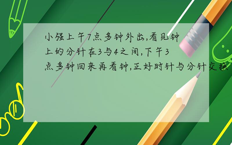 小强上午7点多钟外出,看见钟上的分针在3与4之间,下午3点多钟回来再看钟,正好时针与分针交换了位置,小强外出时是7点几分