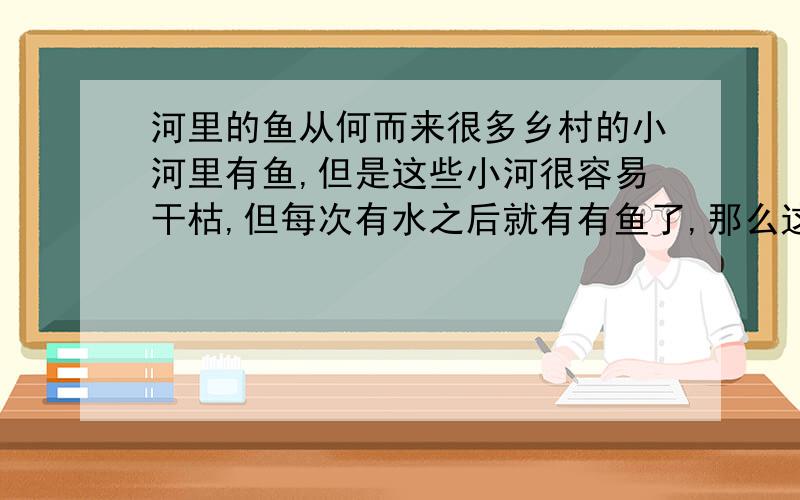 河里的鱼从何而来很多乡村的小河里有鱼,但是这些小河很容易干枯,但每次有水之后就有有鱼了,那么这些鱼从何而来?如果说这些河