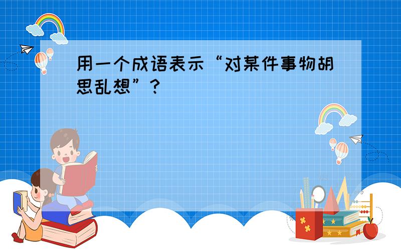 用一个成语表示“对某件事物胡思乱想”?