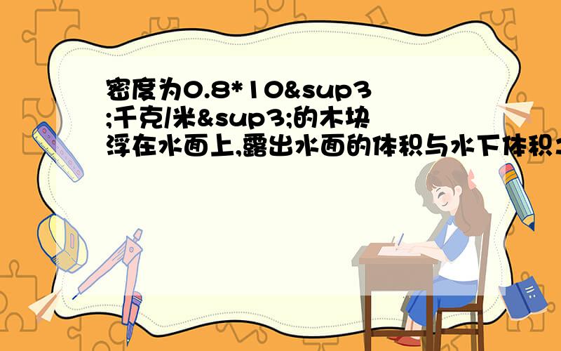 密度为0.8*10³千克/米³的木块浮在水面上,露出水面的体积与水下体积之比