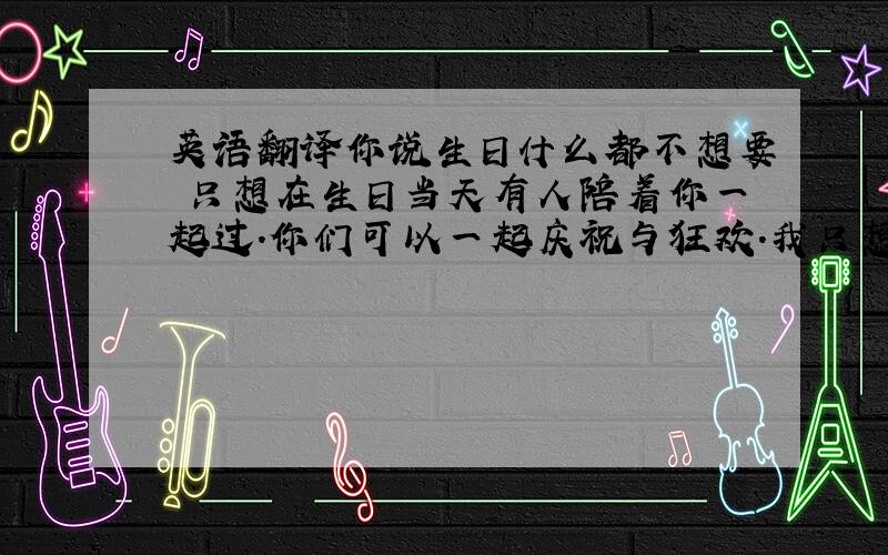 英语翻译你说生日什么都不想要 只想在生日当天有人陪着你一起过.你们可以一起庆祝与狂欢.我只想默默的送上我的祝福.安静淡然