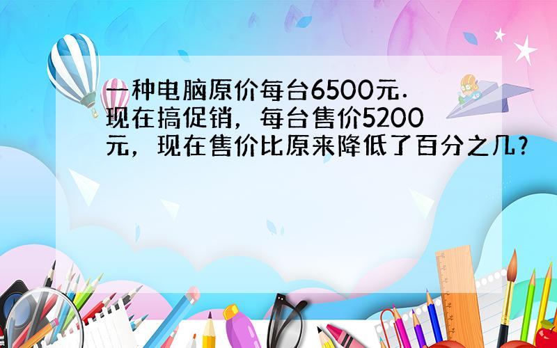 一种电脑原价每台6500元．现在搞促销，每台售价5200元，现在售价比原来降低了百分之几？