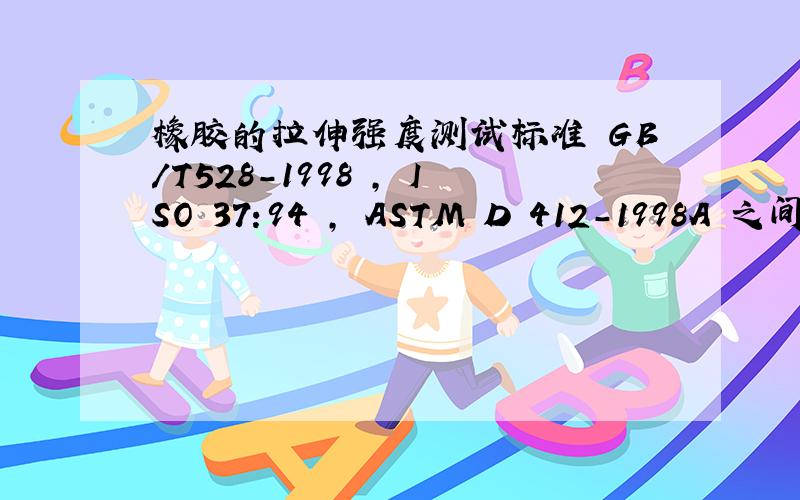 橡胶的拉伸强度测试标准 GB/T528-1998 , ISO 37:94 , ASTM D 412-1998A 之间有什