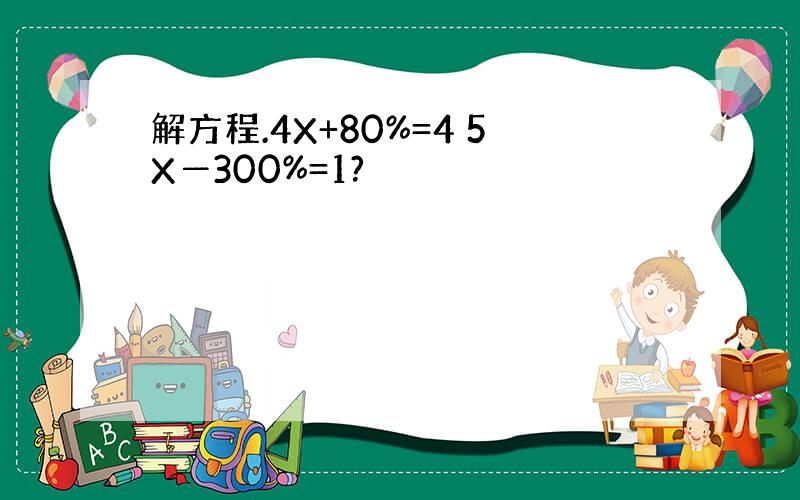 解方程.4X+80%=4 5X―300%=1?